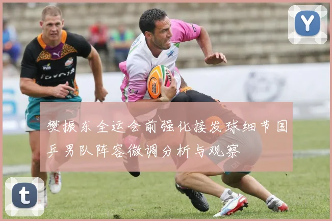 樊振东全运会前强化接发球细节国乒男队阵容微调分析与观察